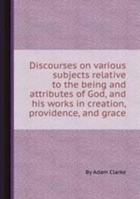 Discourses on various subjects relative to the being and attributes of God, and his works in creation, providence, and grace