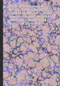 Pious reflections, and devout prayers, on several points of faith and morality, from man`s creation to his consummation, by father Nicolas of the holy Cross