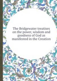 The Bridgewater treatises on the power, wisdom and goodness of God as manifested in the Creation