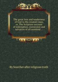 The great love and tenderness of God to His creature man, or, The Scripture-account of redemption, conversion and salvation of all mankind ...