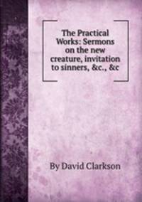 The Practical Works: Sermons on the new creature, invitation to sinners, &c., &c