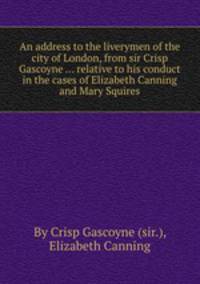 An address to the liverymen of the city of London, from sir Crisp Gascoyne ... relative to his conduct in the cases of Elizabeth Canning and Mary Squires