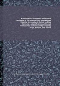 A descriptive, analytical, and critical catalogue of the manuscripts bequeathed into the University of Oxford by Elias Ashmole ... also of some additional manuscripts contributed by Kingsley, Lhuyd, Borlase, and others