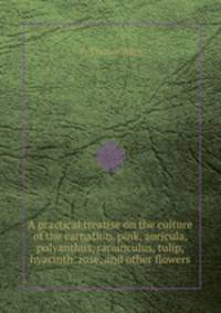 A practical treatise on the culture of the carnation, pink, auricula, polyanthus, ranunculus, tulip, hyacinth, rose, and other flowers