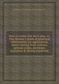 How to make the farm pay; or, The farmer`s book of practical information on agriculture, stock raising, fruit culture, special crops, domestic economy & family medicine
