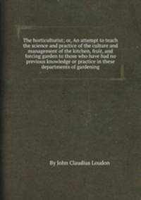 The horticulturist; or, An attempt to teach the science and practice of the culture and management of the kitchen, fruit, and forcing garden to those who have had no previous knowledge or practice in these departments of gardening
