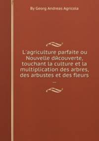 L`agriculture parfaite ou Nouvelle dйcouverte, touchant la culture et la multiplication des arbres, des arbustes et des fleurs ...