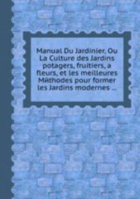 Manual Du Jardinier, Ou La Culture des Jardins potagers, fruitiers, а fleurs, et les meilleures Mйthodes pour former les Jardins modernes ...