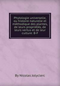 Phytologie universelle, ou histoire naturelle et mйthodique des plantes, de leurs propriйtйs, de leurs vertus et de leur culture: B-F