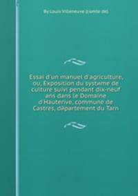 Essai d`un manuel d`agriculture, ou, Exposition du systиme de culture suivi pendant dix-neuf ans dans le Domaine d`Hauterive, commune de Castres, dйpartement du Tarn