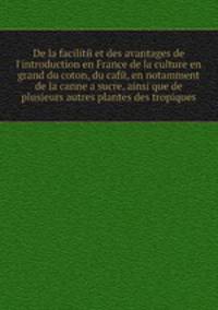 De la facilite et des avantages de l'introduction en France de la culture en grand du coton, du cafe, en notamment de la canne а sucre, ainsi que de plusieurs autres plantes des tropiques