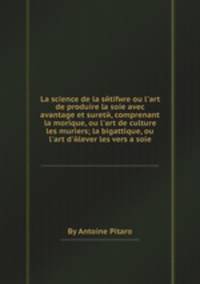 La science de la setifere ou l'art de produire la soie avec avantage et surete, comprenant la morique, ou l'art de culture les muriers la bigattique, ou l'art d'elever les vers а soie