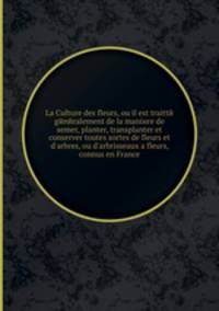 La Culture des fleurs, ou il est traitte generalement de la maniиre de semer, planter, transplanter et conserver toutes sortes de fleurs et d'arbres, ou d'arbrisseaux а fleurs, connus en France