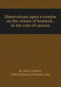 Observations upon a treatise on the virtues of hemlock , in the cure of cancers