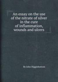 An essay on the use of the nitrate of silver in the cure of inflammation, wounds and ulcers