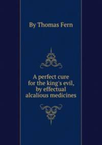 A perfect cure for the king`s evil, by effectual alcalious medicines