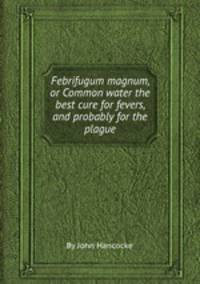 Febrifugum magnum, or Common water the best cure for fevers, and probably for the plague