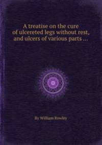 A treatise on the cure of ulcereted legs without rest, and ulcers of various parts ...