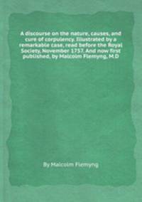 A discourse on the nature, causes, and cure of corpulency. Illustrated by a remarkable case, read before the Royal Society, November 1757. And now first published, by Malcolm Flemyng, M.D.