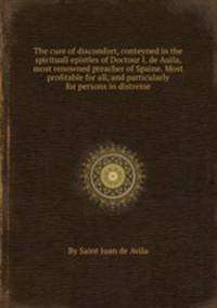The cure of discomfort, conteyned in the spirituall epistles of Doctour I. de Auila, most renowned preacher of Spaine. Most profitable for all, and particularly for persons in distresse