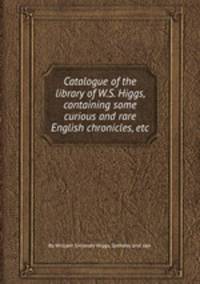 Catalogue of the library of W.S. Higgs, containing some curious and rare English chronicles, etc