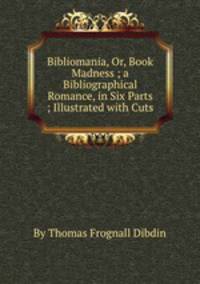 Bibliomania, Or, Book Madness ; a Bibliographical Romance, in Six Parts ; Illustrated with Cuts