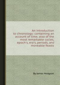 An introduction to chronology: containing an account of time; also of the most remarkable cycles, epoch`s, era`s, periods, and moveable feasts