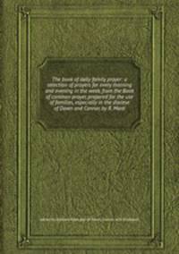 The book of daily family prayer: a selection of prayers for every morning and evening in the week, from the Book of common prayer, prepared for the use of families, especially in the diocese of Down and Connor, by R. Mant