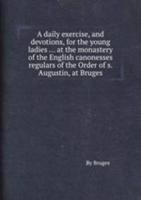 A daily exercise, and devotions, for the young ladies ... at the monastery of the English canonesses regulars of the Order of s. Augustin, at Bruges