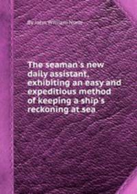 The seaman`s new daily assistant, exhibiting an easy and expeditious method of keeping a ship`s reckoning at sea