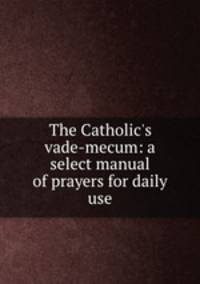 The Catholic`s vade-mecum: a select manual of prayers for daily use