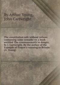 The constitution safe without reform: containing some remarks on a book entitled The commonwealth in danger, by J. Cartwright. By the author of the Example of France a warning to Britain (A. Young).
