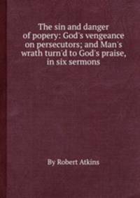 The sin and danger of popery: God`s vengeance on persecutors; and Man`s wrath turn`d to God`s praise, in six sermons