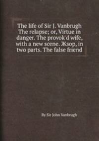 The life of Sir J. Vanbrugh The relapse or, Virtue in danger. The provok'd wife, with a new scene. Жsop, in two parts. The false friend