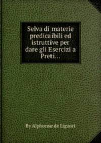 Selva di materie predicaibili ed istruttive per dare gli Esercizi a Preti...