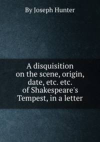 A disquisition on the scene, origin, date, etc. etc. of Shakespeare`s Tempest, in a letter