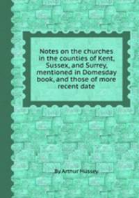 Notes on the churches in the counties of Kent, Sussex, and Surrey, mentioned in Domesday book, and those of more recent date