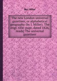 The new London universal gazetteer, or alphabetical geography (by J. Miller). The engr. title-page, dated 1826, reads] The universal gazetteer