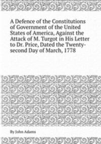 A Defence of the Constitutions of Government of the United States of America, Against the Attack of M. Turgot in His Letter to Dr. Price, Dated the Twenty-second Day of March, 1778