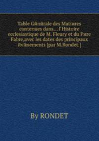 Table Gйnйrale des Matiиres contenues dans... l Histoire ecclesiastique de M. Fleury et du Pиre Fabre,avec les dates des principaux йvйnements [par M.Rondet.]