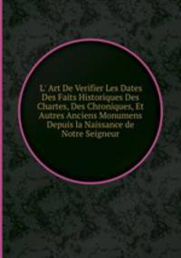 L` Art De Verifier Les Dates Des Faits Historiques Des Chartes, Des Chroniques, Et Autres Anciens Monumens Depuis la Naissance de Notre Seigneur