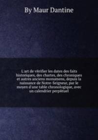 L`art de vйrifier les dates des faits historiques, des chartes, des chroniques et autres anciens monumens, depuis la naissance de Notre-Seigneur, par le moyen d`une table chronologique, avec un calendrier perpйtuel