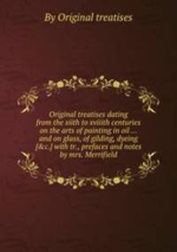 Original treatises dating from the xiith to xviiith centuries on the arts of painting in oil ... and on glass, of gilding, dyeing [&c.] with tr., prefaces and notes by mrs. Merrifield