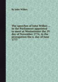The speeches of John Wilkes ... in the Parliament appointed to meet at Westminster the 29. day of November 1774, to the prorogation the 6. day of June 1777
