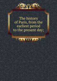 The history of Paris, from the earliest period to the present day;