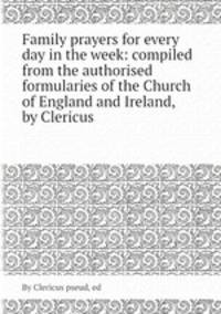 Family prayers for every day in the week: compiled from the authorised formularies of the Church of England and Ireland, by Clericus
