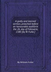 A godly and learned sermon, preached before an honourable auditorie the 26. day of Februarie, 1580 [by W. Fulke.].