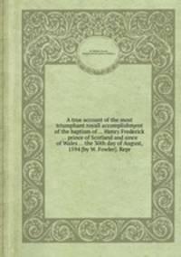 A true account of the most triumphant royall accomplishment of the baptism of ... Henry Frederick ... prince of Scotland and since of Wales ... the 30th day of August, 1594 [by W. Fowler]. Repr