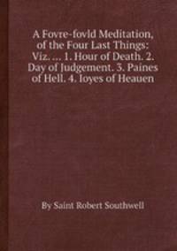 A Fovre-fovld Meditation, of the Four Last Things: Viz. ... 1. Hour of Death. 2. Day of Judgement. 3. Paines of Hell. 4. Ioyes of Heauen