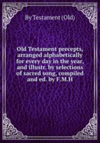 Old Testament precepts, arranged alphabetically for every day in the year, and illustr. by selections of sacred song, compiled and ed. by F.M.H.